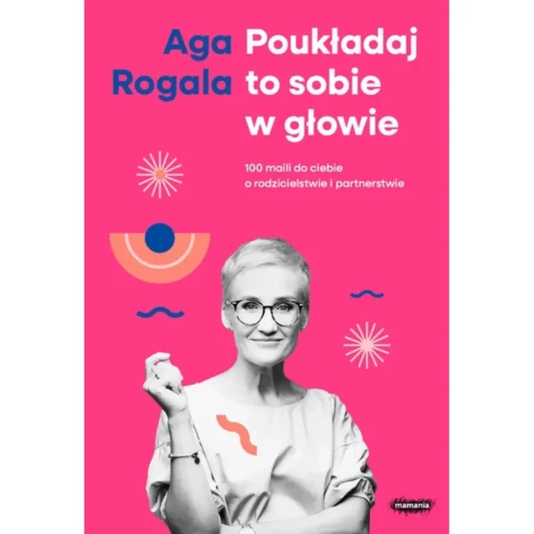 Poukładaj to sobie w głowie. 100 maili do ciebie o rodzicielstwie i partnerstwie. Aga Rogala (z podpisem Autorki)
